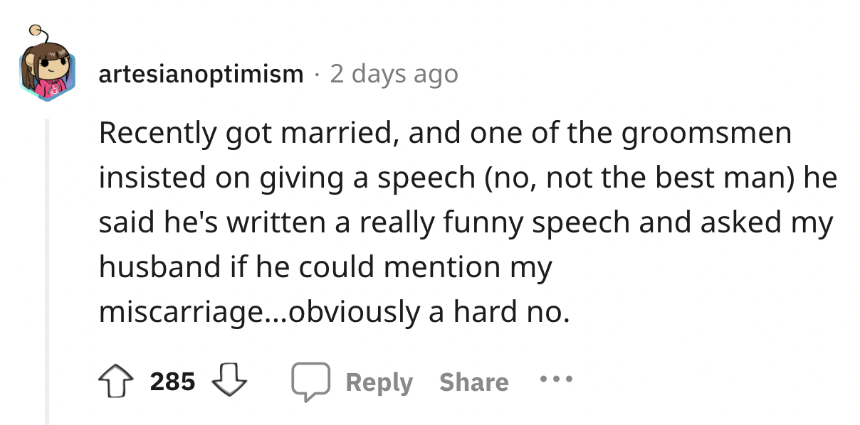 number - artesianoptimism . 2 days ago Recently got married, and one of the groomsmen insisted on giving a speech no, not the best man he said he's written a really funny speech and asked my husband if he could mention my miscarriage...obviously a hard no